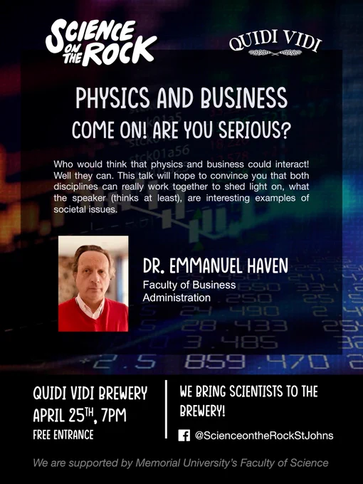 Science on the Rock
Physics and Business - Come on! Are you Serious?
With Dr. Emmanuel Haven, Faculty of Business Administration
April 25th, 7 p.m., Quidi Vidi Brewery (Free entry)
Who would think physics and business could interact? Well, they can! This talk will hope to convince you that both disciplines can really work together to shed light on what the speaker thinks (at least) are interesting examples of societal issues. 
Supported by the Faculty of Science