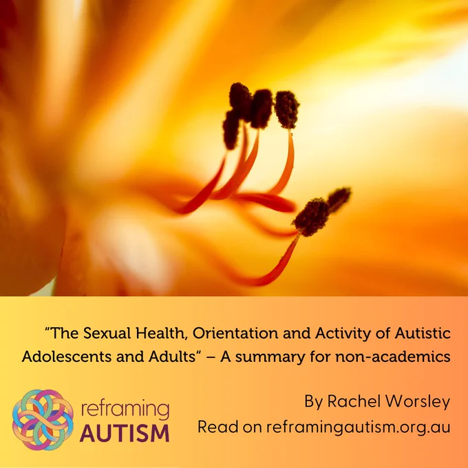 There is an extreme close-up photograph of the inside of an orange flower with 6 stamens protruding. Beneath, in an orange-to-yellow gradient textbox, text reads: "The Sexual Health, Orientation and Activity of Autistic Adolescents and Adults" – a summary for non-academics. By Rachel Worsley. Read on reframingautism.org.au. The Reframing Autism logo is in the bottom lefthand corner.