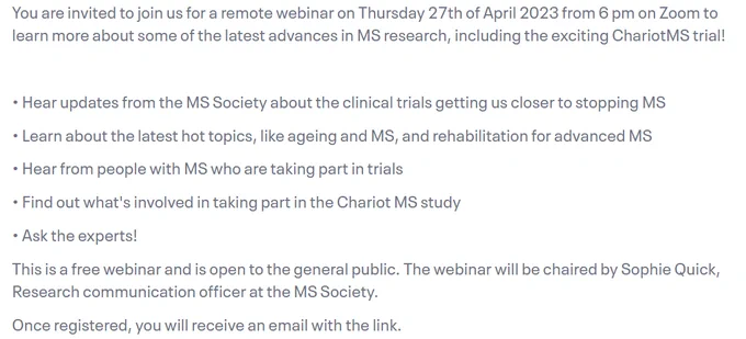 Image shares information from the Eventbrite webinar information:
"You are invited to join us for a remote webinar on Thursday 27th of April 2023 from 6 pm on Zoom to learn more about some of the latest advances in MS research, including the exciting ChariotMS trial!

• Hear updates from the MS Society about the clinical trials getting us closer to stopping MS

• Learn about the latest hot topics, like ageing and MS, and rehabilitation for advanced MS

• Hear from people with MS who are taking part in trials

• Find out what's involved in taking part in the Chariot MS study

• Ask the experts!

This is a free webinar and is open to the general public. The webinar will be chaired by Sophie Quick, Research communication officer at the MS Society.

Once registered, you will receive an email with the link."