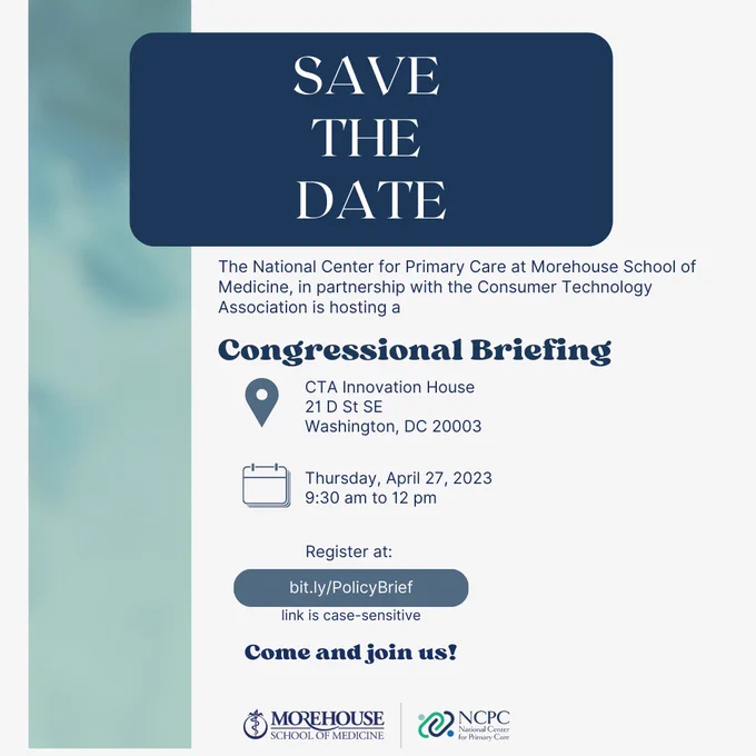 Save The Date: The National Center for Primary Care at Morehouse School of Medicine, in partnership with the Consumer Technology Association is hosting a Congressional Briefing. Location: CTA Innovation House at 21 D St  SE in Washington, DC. Date: Thursday, April 27 9:20 am to 12 pm. Register at bit.ly/PolicyBrief