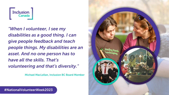 Text based image with a quote from Michael MacLellan. Quote reads "When I volunteer, I see my disabilities as a good thing. I can give people feedback and teach people things. My disabilities are an asset. And no one person has to have all the skills. That's volunteering and that's diversity." On the right, several images a presented in a gallery style of people with disabilities volunteering in their community. 