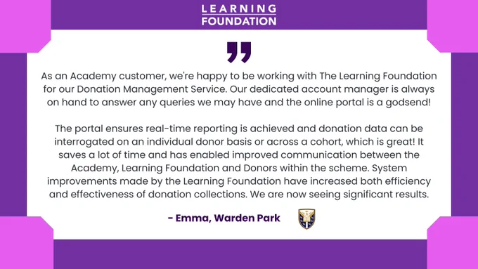 As an Academy customer, we're happy to be working with The Learning Foundation for our Donation Management Service. Our dedicated account manager is always on hand to answer any queries we may have and the online portal is a godsend!

The portal ensures real-time reporting is achieved and donation data can be interrogated on an individual donor basis or across a cohort, which is great! It saves a lot of time and has enabled improved communication between the Academy, Learning Foundation and Donors within the scheme. System improvements made by the Learning Foundation have increased both efficiency and effectiveness of donation collections. We are now seeing significant results.