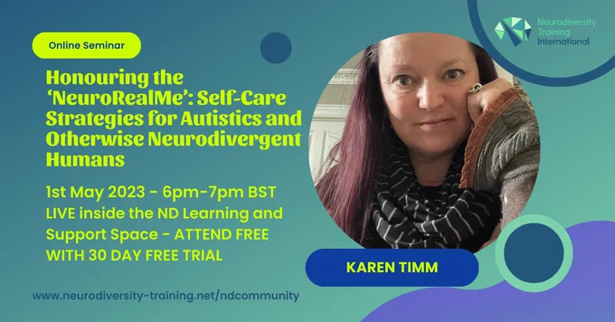 ‘Honouring the NeuroRealMe’: Self-Care Strategies for Autistics and otherwise Neurodivergent Humans   1st May, 2023 - 6pm-7pm BST LIVE inside the ND Learning and Support Space - Attend FREE WITH THE 30 DAY FREE TRIAL.  Photo shows speaker Karen Timm.  Logo for Neurodiversity Training International appears in top right corner.