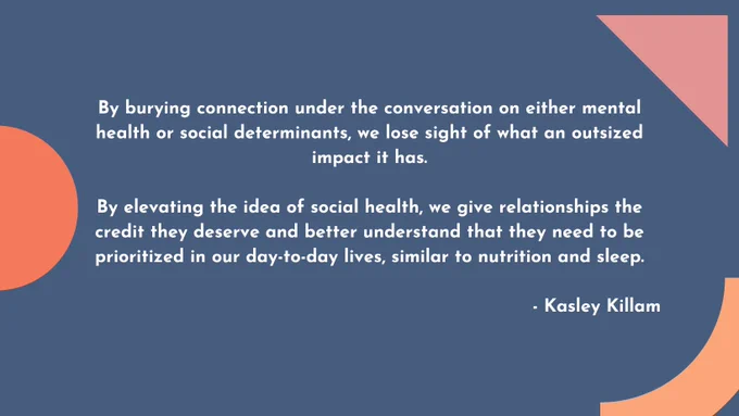 Text reads:
By burying connection under the conversation on either mental health or social determinants, we lose sight of what an outsized impact it has.

By elevating the idea of social health, we give relationships the credit they deserve and better understand that they need to be prioritized in our day-to-day lives, similar to nutrition and sleep.

- Kasley Killam