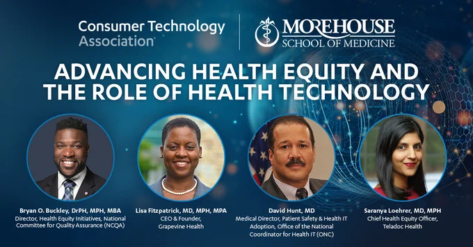 Advancing Health Equity and the Role of Health Technology presented by Consumer Technology Association and Morehouse School of Medicine. Panelists: Bryan O. Buckley, DrPH, MPH, MBA, Director of Health Equity Initiatives at the National Committee for Quality Assurance (NCQA). Lisa Fitzpatrick, MD, MPH, MPA, CEO and Founder of Grapevine Health. David Hunt, MD, Medical Director of Patient Safety & Health IT Adoption at the Office of the National Coordinator for Health IT (ONC). Saranya Loehrer, MD, MPH. Chief Health Equity Officer at Teladoc Health.