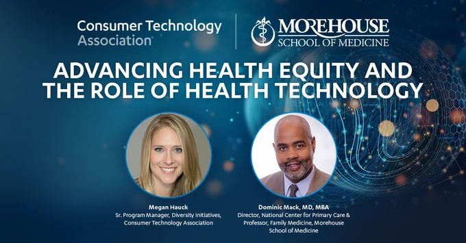 Advancing Health Equity and the Role of Health Technology presented by Consumer Technology Association and Morehouse School of Medicine. Panelists: Megan Hauck, Senior Program Manager of Diversity Initiatives at Consumer Technology Association. Dominic Mack, MD, MBA, Director of the National Center for Primary Care and Professor of Family Medicine at the Morehouse School of Medicine.