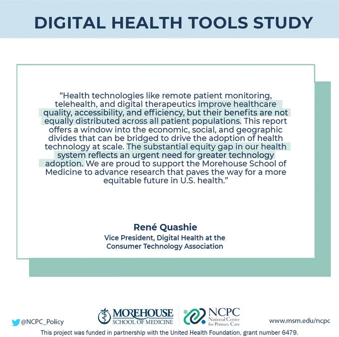 Quote from Rene Quashie, Vice President of Digital Health at the Consumer Technology Association: “Health technologies like remote patient monitoring, telehealth, and digital therapeutics improve healthcare quality, accessibility, and efficiency, but their benefits are not equally distributed across all patient populations. This report offers a window into the economic, social, and geographic divides that can be bridged to drive the adoption of health technology at scale. The substantial equity gap in our health system reflects an urgent need for greater technology adoption. We are proud to support the Morehouse School of Medicine to advance research that paves the way for a more equitable future in U.S. health.”