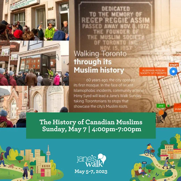 The History of Canadians Muslim in Toronto

Sunday May 7 2023

4pm-7pm

Meeting Point : Annette & Runnymede Roads

Following an Islamophobia incident in North York in late 2015, HïMY SYeD led “The History of Muslims in Toronto – A Special December Jane’s Walk” a few days before Christmas.

It was well attended; much was learned, much was understood.

That very long walk was intended as a never-to-be-repeated event. Yet Islamophobia persists… Quebec City Mosque Attack, and then Etobicoke, and then London. Hate-motivated incidents continued into Ramadan 2023, with physical attacks in Markham, Montreal, and threats in Kitchener and elsewhere.

The History of Canadian Muslims is a new addition to this year's Jane's Walk transforming this into a "National" Jane's Walk.

An overview of Muslim Presence in the Americas, and Ontario, since the 7th Century C.E. will be discussed.

This Jane’s Walk explains how 3rd, 4th, & 5th Generation Muslim Torontonians helped build our city, and our country.