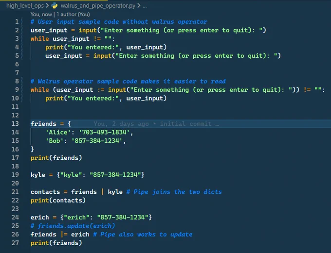 Walrus and Pipe code snippet. Code is as follows.

# User input sample code without walrus operator
user_input = input("Enter something (or press enter to quit): ")
while user_input != "":
    print("You entered:", user_input)
    user_input = input("Enter something (or press enter to quit): ")


# Walrus operator sample code makes it easier to read
while (user_input := input("Enter something (or press enter to quit): ")) != "":
    print("You entered:", user_input)


friends = {
    'Alice': '703-493-1834',
    'Bob': '857-384-1234',
}
print(friends)

kyle = {"kyle": "857-384-1234"}

contacts = friends | kyle # Pipe joins the two dicts
print(contacts)

erich = {"erich": "857-384-1234"}
# friends.update(erich)
friends |= erich # Pipe also works to update
print(friends)