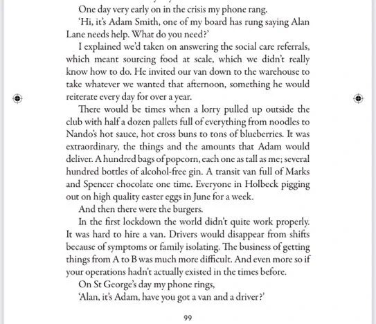 One day very early on in the crisis my phone rang.
‘Hi, it’s Adam Smith, one of my board has rung saying Alan Lane needs help. What do you need?’
I explained we’d taken on answering the social care referrals, which meant sourcing food at scale, which we didn’t really know how to do. He invited our van down to the warehouse to take whatever we wanted that afternoon, something he would reiterate every day for over a year.
There would be times when a lorry pulled up outside the club with half a dozen pallets full of everything from noodles to Nando’s hot sauce, hot cross buns to tons of blueberries. It was extraordinary, the things and the amounts that Adam would deliver. A hundred bags of popcorn, each one as tall as me; several hundred bottles of alcohol-free gin. A transit van full of Marks and Spencer chocolate one time. Everyone in Holbeck pigging out on high quality easter eggs in June for a week.
On St George’s day my phone rings,
‘Alan, it’s Adam, have you got a van and a driver?’