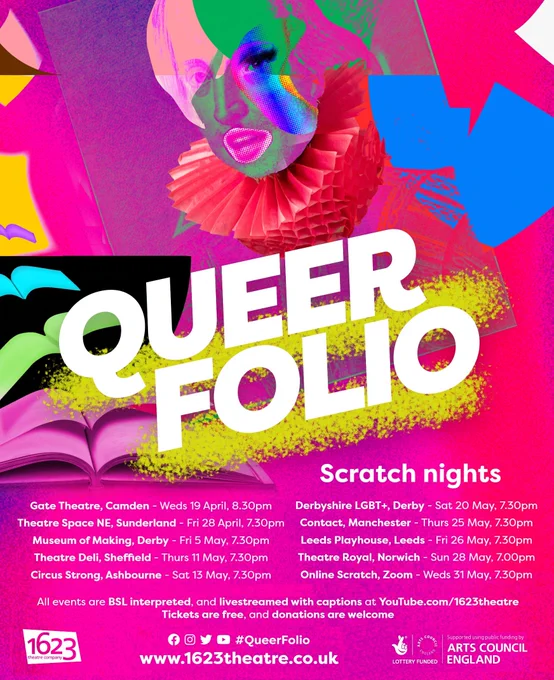 Colourful poster with Shakespeare's face at the top, the words Queer Folio in the centre, and list of scratch nights below. Gate Theatre, Camden - Weds 19 April, 8.30pm. Theatre Space NE, Sunderland - Fri 28 April, 7.30pm. Theatre Deli, Sheffield - Thurs 11 May, 7.30pm. Museum of Making, Derby - Fri 5 May, 7.30pm. Circus Strong, Ashbourne - Sat 13 May, 7.30pm. Derbyshire LGBT , Derby - Sat 20 May, 7.30pm. Leeds Playhouse, Leeds - Fri 26 May , 7.30pm. Theatre Royal, Norwich - Sun 28 May , 7.00pm. Contact, Manchester - Thurs 25 May , 7.30pm. Online Scratch, Zoom - Weds 31 May, 7.30pm. Text below: All events are BSL interpreted, and livestreamed with captions at YouTube.com/1623theatre. Bottom left corner,  1623 theatre company logo. Bottom centre, a row of logos: Facebook, Instagram, Twitter, YouTube. Hashtag Queer Folio. 1623 theatre dot co dot UK.    Bottom right corner, Arts Council England logo.