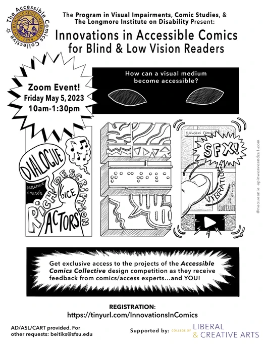 A white flyer with the headline The Program in Visual Impairments, Comic Studies & The Longmore Institute on Disability Present: Innovations in Accessible Comics for Blind and Low Vision Readers. To the side of that text is the gold seal for San Francisco State University. Under that is a star with the words Zoom Event! Friday May 5, 2023, 10am to 1:30pm. An image of two eyes against a black box with the words How can a visual medium become accessible? Below that is comic-style artwork. A box has the outline of a person in it with the words Dialogue, Immersive Sounds, Voice Actors. The other two boxes show raised shapes and dots and SFX. Underneath are the words, Get exclusive access to the projects of the Accessible Comics Collective design competition as they receive feedback from comics/access experts... and YOU! AD/ASL/CART provided. For other requests: beitiks@sfsu.edu. Supported by the College of Liberal and Creative Arts. Register at https://tinyurl.com/InnovationsInComics