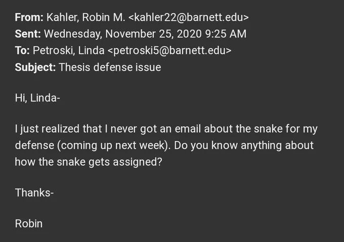 From: Kahler, Robin M. <kahler22@barnett.edu>
Sent: Wednesday, November 25, 2020 9:25 AM
To: Petroski, Linda <petroski5@barnett.edu>
Subject: Thesis defense issue

Hi, Linda-

I just realized that I never got an email about the snake for my defense (coming up next week). Do you know anything about how the snake gets assigned?

Thanks-

Robin
