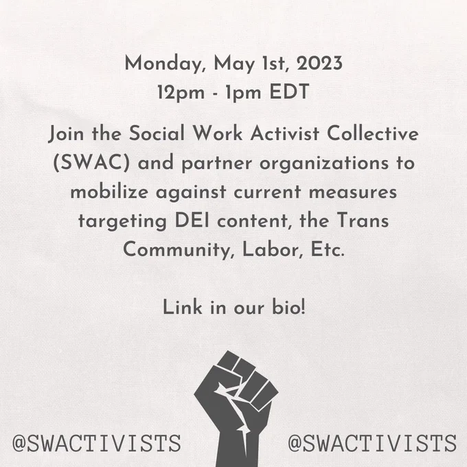 An image with text "Monday, May 1st, 2023
12pm - 1pm EDT", and "Join the Social Work Activist Collective (SWAC) and partner organizations to mobilize against current measures targeting DEI content, the Trans Community, Labor, Etc. Link in our bio!". An image of a raised fist at the bottom, with text "@swactivists".