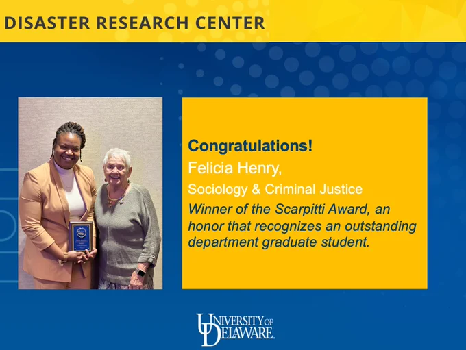 A blue and yellow background with a photo of Felicia Henry and Ellen Scarpitti standing together with an award and text that reads "Disaster Research Center" at the top and then "Congratulations! Felicia Henry, Sociology & Criminal Justice. Winner of the Scarpitti Award, an honor that recognizes an outstanding department graduate student" and then "University of Delaware" at the bottom.
