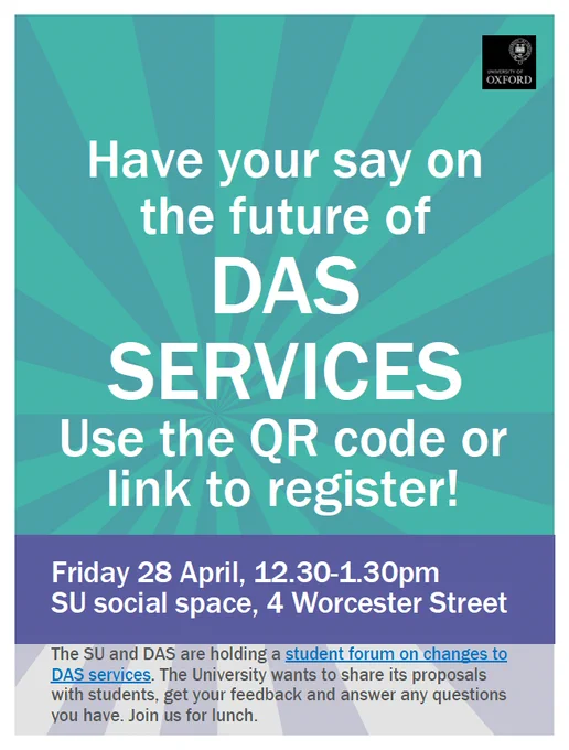 A poster advertising the Disability Advisory Service (DAS) student forum. 

Text:
Have your say on the future of DAS serivces. Use the QR code or link to register! Friday 28 April, 12.30-1.30pm, SU social space, 4 Worcester Street. 

The SU and DAS are holding a student forum on changes to DAS services. The University wants to share its proposals with students, get your feedback and answer any questions you have. Join us for lunch.