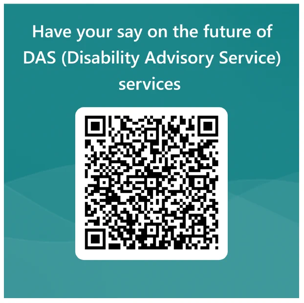A poster with the QR code to sign up to attend the Disability Advisory Service (DAS) forum.

Text: Have your say on the future of DAS (Disability Advisory Service) services
