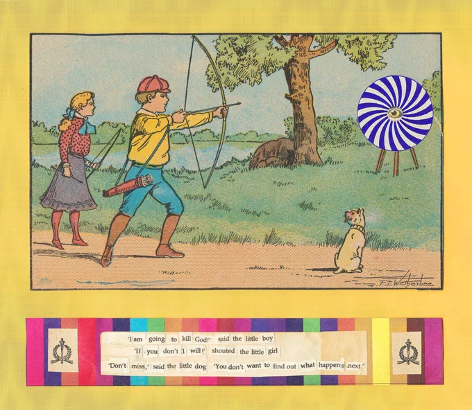 

Image description of poem: 

A 2-D collage, concrete poem that features two [2] rectangular compositions atop a taller rectangular background. In the first frame, there is illustrated artwork of a young blonde girl holds a bow and arrow. In front of her, a young brunette boy in a red cap draws his arrow. A little white dog looks happily toward the boy and girl with its tongue out. Beyond them, in a field, a menacing eye in the center of a blue spiral sits atop a tripod. In the second framed area, vertical rainbow stripes form a wide rectangle; these stripes are interrupted by typed text in the center, and decorative marks on each side. 

Poem in plain text: 

‘I am going to kill God!’ said the little boy. 

‘If you don’t I will!’ shouted the little girl.

‘Don’t miss,’ said the little dog. ‘You don’t want to find out what happens next.’
