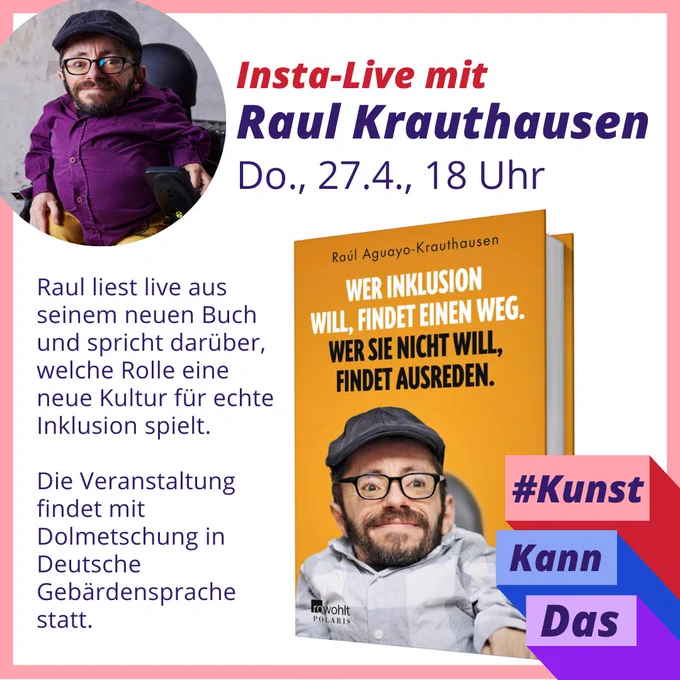 Links oben ein kleines Porträtfoto von Raul Krauthausen. Rechts daneben der Text: "Insta-Live mit Raul Krauthausen. Do., 27.4., 18 Uhr." Darunter ein Screenshot von Rauls neuem Buch "Wer Inklusion will, findet eine Weg. Wer sie nicht will, findet Ausreden." Daneben der Text: "Raul liest live aus seinem neuen Buch und spricht darüber, welche Rolle eine neue Kultur für echte Inklusion spielt.   Die Veranstaltung findet mit Dolmetschung in Deutsche Gebärdensprache statt." Rechts unten das Logo der Kampagne #KunstKannDas.