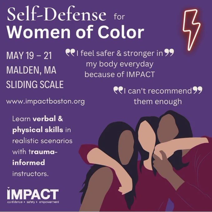 A flier for the class with a purple background and cartoon images of women of color with their arms around each other. The flier says: “Self-Defense for Women of Color. May 19 – 21. Malden, MA. Sliding Scale. www.impactboston.org. Learn verbal & physical skills in realistic scenarios with trauma-informed instructors. “I feel safer & stronger in my body everyday because of IMPACT.” “I can’t recommend them enough.””