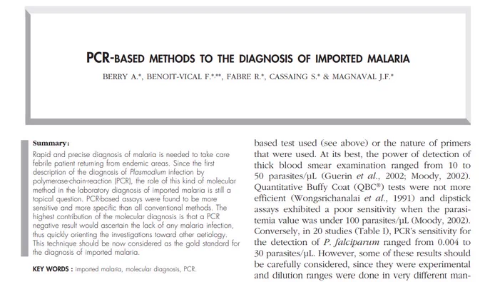 Rapid and precise diagnosis of malaria is needed to take care febrile patient returning from endemic areas. Since the first description of the diagnosis of Plasmodium infection by polymerase-chain-reaction (PCR), the role of this kind of molecular method in the laboratory diagnosis of imported malaria is still a topical question. PCR-based assays were found to be more sensitive and more specific than all conventional methods. The highest contribution of the molecular diagnosis is that a PCR negative result would ascertain the lack of any malaria infection, thus quickly orienting the investigations toward other aetiology. This technique should be now considered as the gold standard for the diagnosis of imported malaria.