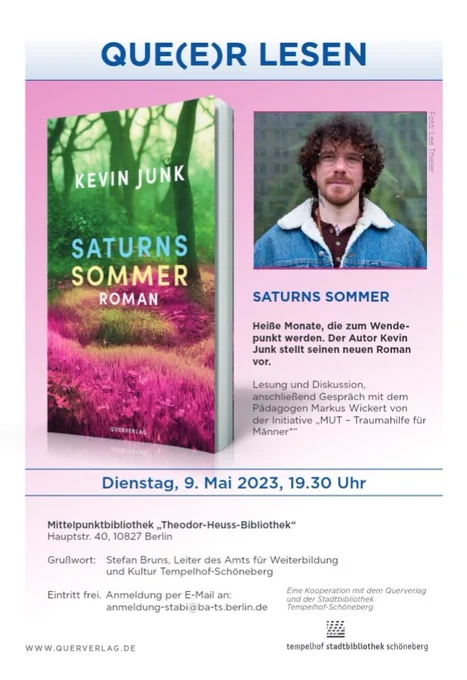 Queer  lesen ist in blauen Großbuchstaben. Links ist das Buchcover von Saturns Sommer. Rechts ist das Foto vom Autor. Unter dem Foto steht: Saturns Sommer. Heiße Monate,.dienzum Wendepunkt werden. Der Autor Kevin Junk stellt seinen neuen Roman vor. Lesung und Diskussion, anschließend Gespräch mit dem Pädagogen Markus Wickert von der Initiative Mut - Traumahilfe für Männer*
Dienstag, 9. Mai 2023, 19:30 Uhr. Die Veranstaltung findet in der Mittelpunktbibliothek Schöneberg "Theodor-Heuss-Bibliothek" Hauptstr. 40, 10827
Grußwort wird Stefan Bruns, Leiter des Amts für Weiterbildung und Kultur Tempelhof-Schöneberg
Eintritt frei. Anmeldung per E-Mail an anmeldung-stabi@ba-ts.berlin.de
Eine Kooperation mit dem Querverlag und der Stadtbibliothek Tempelhof-Schöneberg.