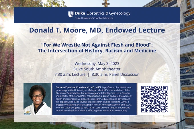 Donald T. Moore, MD, Endowed Lecture announcement. Wednesday, May 3, 2023. Duke South Amphitheater. 7:30 a.m. lecture. 8:30 a.m. panel discussion.  Featured Speaker: Erica Marsh. MD. MSCi, is professor of obstetrics and gynecology at the University of Michigan Medical School and chief of the Division of Reproductive Endocrinology and Infertility. She is the founder and director of the onWHARD collaborative, a group dedicated to women's health and reproductive disparities research, education and advocacv. In this capacity, she leads several large research studies including SOAR, a proiect investigating ovarian aging in African American women, and ELLAS, a cohort studv designed to help health care providers better understand reproductive health conditions affecting the Latina/Latinx communitv. Additional details in QR Code.