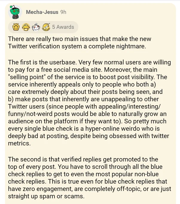 A reddit post by user Mecha-Jesus There are really 2 main issues that make the new Twitter verification system a complete nightmare. The first is user base. Very few normal users are willing to pay for a free social media site. Moreover, the main selling point of the service is to boost post visibility. The service inherently appeals only to people who both a) Care extremely deeply about their posts being seen, and b) Make posts that Inherently unappealing 2 other twitter Users, Since people with appealing interesting funny not weird posts would be able to naturally grow an audience on the platform if they want. So pretty much every single blue check is a hyper online weirdo who is deeply bad at posting despite being obsessed with Twitter metrics