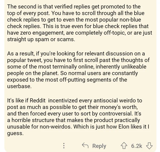 A photograph of text which states: The second is that verified replies get promoted to the top of every post. You have to scroll through all the blue check replies to even get the most Non blue check replies period this is true even for blue check replies that have zero engagement are completely off topic or Are just straight up spam or scams. As a result if you're looking for relevant discussion on a popular tweet you have to first scroll past the thoughts of some of the most terminally online inherently unlikeable People on the planet period so normal users are constantly exposed to the most offputting segments of the userbase. It's like if reddit Incentivized every anti social weirdo to post as much as possible to get their moneys Worth and then forced ever user to sort by controversial. It's a horrible structure that makes the product practically unusable for non weirdos which is just how elon likes that I guess.