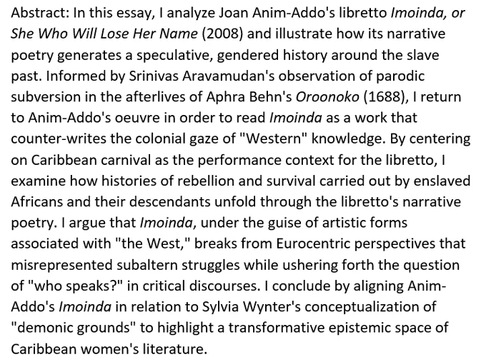 Abstract: I analyze Joan Anim-Addo's libretto entitled Imoinda, or She Who Will Lose Her Name (2008) and illustrate how its narrative poetry generates a speculative, gendered history around the slave past. Informed by Srinivas Aravamudan's observation of parodic subversion in the afterlives of Aphra Behn's Oroonoko (1688), I return to Anim-Addo's oeuvre in order to read Imoinda as a work that counter-writes the colonial gaze of "Western" knowledge. By centering on Caribbean carnival as the performance context for the libretto, I examine how histories of rebellion and survival carried out by enslaved Africans and their descendants unfold through the libretto's narrative poetry. I argue that Imoinda, under the guise of artistic forms associated with "the West," breaks from Eurocentric perspectives that misrepresented subaltern struggles while ushering forth the question of "who speaks?" ...