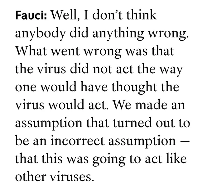 Fauci: Well, I don’t think anybody did anything wrong. What went wrong was that the virus did not act the way one would have thought the virus would act. We made an assumption that turned out to be an incorrect assumption — that this was going to act like other viruses.