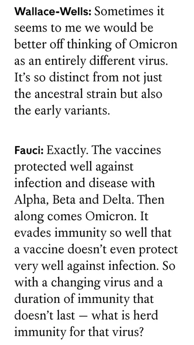Wallace-Wells: Sometimes it seems to me we would be better off thinking of Omicron as an entirely different virus. It’s so distinct from not just the ancestral strain but also the early variants.

Fauci: Exactly. The vaccines protected well against infection and disease with Alpha, Beta and Delta. Then along comes Omicron. It evades immunity so well that a vaccine doesn’t even protect very well against infection. So with a changing virus and a duration of immunity that doesn’t last — what is herd immunity for that virus?