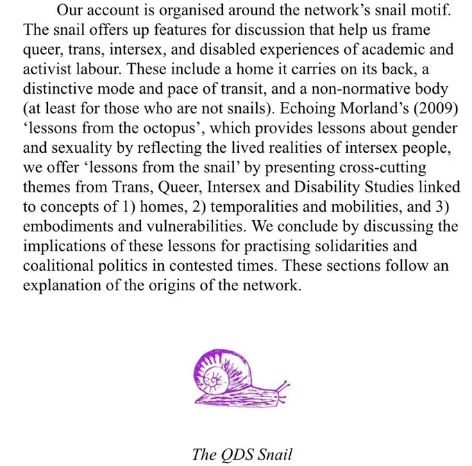 Our account is organised around the network's snail motif. The snail offers up features for discussion that help us frame queer, trans, intersex, and disabled experiences of academic and activist labour. These include a home it carries on its back, a distinctive mode and pace of transit, and a non-normative body
(at least for those who are not snails). Echoing Morland's (2009) “lessons from the octopus', which provides lessons about gender and sexuality by reflecting the lived realities of intersex people,
we offer "lessons from the snail' by presenting cross-cutting themes from Trans, Queer, Intersex and Disability Studies linked to concepts of 1) homes, 2) temporalities and mobilities, and 3) embodiments and vulnerabilities. We conclude by discussing the
implications of these lessons for practising solidarities and coalitional politics in contested times. These sections follow an explanation of the origins of the network. After this text there’s a picture of a cute purple drawn snail