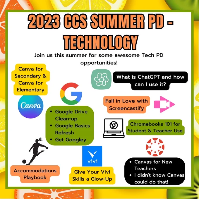 2023 CCS Summer PD - Technology. Sessions include Canva, Google Drive Clean-up, Google Basics Refresh, Get Googley, What is ChatGPT, Fall in Love with Screencastify, Chromebooks 101, Canvas for New Teachers, I didn't know Canvas could do that!, Give your Vivi Skills a Glow-Up, and Accommodations Playbook