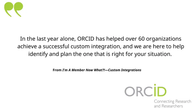 In the last year alone, ORCID has helped over 60 organizations achieve a successful custom integration, and we are here to help identify and plan the one that is right for your situation.