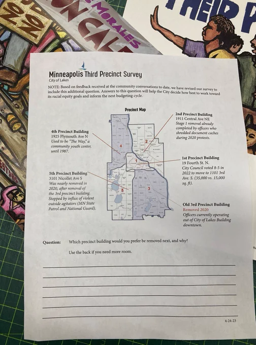 It's an official looking sheet of paper with a map of the five minneapolis police precincts, headed "minneapolis third precinct survey"  in the city's font. But the question at bottom says "Which precinct building would you prefer be removed next, and why?" Unflattering facts about each precinct are listed next to the map. If it's not already clear - it's a culture jam.