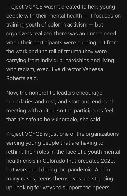 Project VOYCE wasn’t created to help young people with their mental health — it focuses on training youth of color in activism — but organizers realized there was an unmet need when their participants were burning out from the work and the toll of trauma they were carrying from individual hardships and living with racism, executive director Vanessa Roberts said.

Now, the nonprofit’s leaders encourage boundaries and rest, and start and end each meeting with a ritual so the participants feel that it’s safe to be vulnerable, she said.

Project VOYCE is just one of the organizations serving young people that are having to rethink their roles in the face of a youth mental health crisis in Colorado that predates 2020, but worsened during the pandemic. And in many cases, teens themselves are stepping up, looking for ways to support their peers.