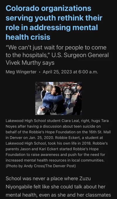 Colorado organizations serving youth rethink their role in addressing mental health crisis

“We can’t just wait for people to come to the hospitals,” U.S. Surgeon General Vivek Murthy says

Meg WingerterApril 25, 2023 at 6:00 a.m.
Lakewood High School student Ciara Leal, ...
Lakewood High School student Ciara Leal, right, hugs Tara Noyes after having a discussion about teen suicide on behalf of the Robbie’s Hope Foundation on the 16th St. Mall in Denver on Jan. 25, 2020. Robbie Eckert, a student at Lakewood High School, took his own life in 2018. Robbie’s parents Jason and Kari Eckert started Robbie’s Hope Foundation to raise awareness and push for the need for increased mental health resources in local communities. (Photo by Andy Cross/The Denver Post)
School was never a place where Zuzu Niyongabile felt like she could talk about her mental health, even as she and her classmates
