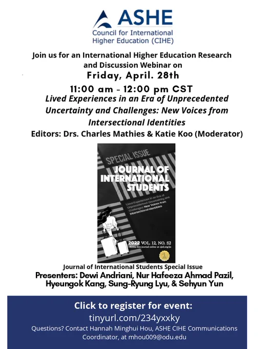 Black and White Poster describing the CIHE Webinar with a cover of the Journal of International Students. Text: Join us for an International Higher Education Research and Discussion Webinar on Friday, April. 28th 11:00 am - 12:00 pm CST. Lived Experiences in an Era of Unprecedented Uncertainty and Challenges: New Voices from Intersectional Identities Editors: Drs. Charles Mathies & Katie Koo (Moderator). Journal of International Students Cover. Journal of International Students Special Issue. Presenters: Dewi Andriani, Nur Hafeeza Ahmad Pazil, Hyeungok Kang, Sung-Ryung Lyu, & Sehyun Yun. Click to register for event: tinyurl.com/234yxxky. Questions? Contact Hannah Minghui Hou, ASHE CIHE Communications Coordinator, at mhou009@odu.edu.