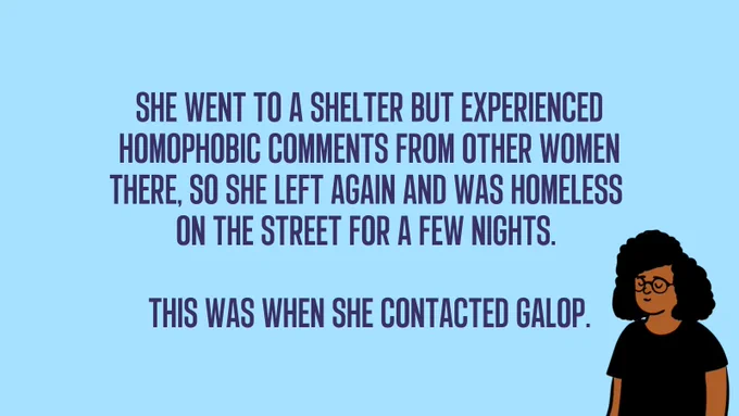 She went to a shelter but experienced homophobic comments from other women there, so she left again and was homeless  on the street for a few nights.   This was when she contacted Galop.