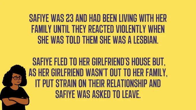 Safiye was 23 and had been living with her family until they reacted violently when she was told them she was a lesbian.   Safiye fled to her girlfriend’s house but, as her girlfriend wasn’t out to her family, It put strain on their relationship and Safiye was asked to leave.