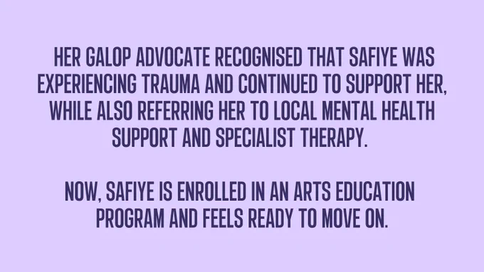 Her Galop advocate recognised that Safiye was experiencing trauma and continued to support her, while also referring her to local mental health support and specialist therapy.   Now, Safiye is enrolled in an arts education  program and feels ready to move on.