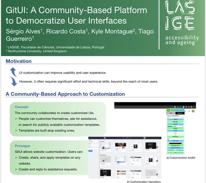 Preview of the gitui poster.
Authors are Sérgio Alves, Ricardo Costa', Kyle Montague2, Tiago Guerreiro1
1. ﻿﻿LASIGE, Faculdade de Ciências, Universidade de Lisboa, Portugal
2. ﻿﻿Northumbria University, United Kingdom

Motivation, second row: UI customization can improve usability and user experience.
However, it often requires significant effort and technical skills, beyond the reach of most users.

Third row: A Community-Based Approach to Customization.

Concept:
The community collaborates to create customized Uls. People can customize themselves, ask for assistance, or search for publicly available customization templates. Templates are built atop existing ones.