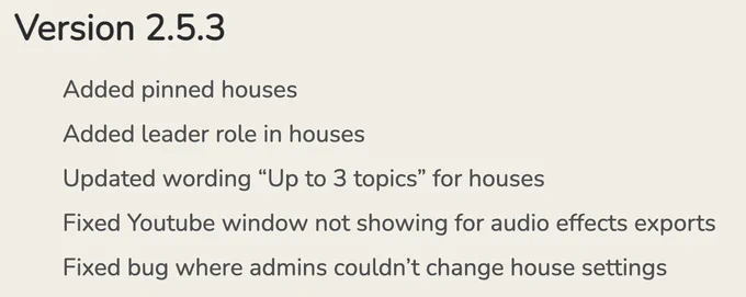 * Added pinned houses
* Added leader role in houses
* Updated wording "Up to 3 topics" for houses
* Fixed Youtube window not showing for audio effects exports
* Fixed bug where admins couldn't change house settings