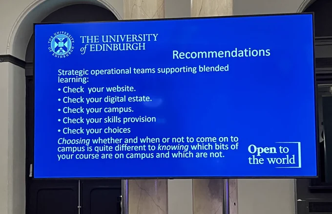 Recommendations
Strategic operational teams supporting blended
learning:
• Check your website.
• Check your digital estate.
• Check your campus.
• Check your skills provision
• Check your choices
Choosing whether and when or not to come on to
campus is quite different to knowing which bits of
your course are on campus and which are not.