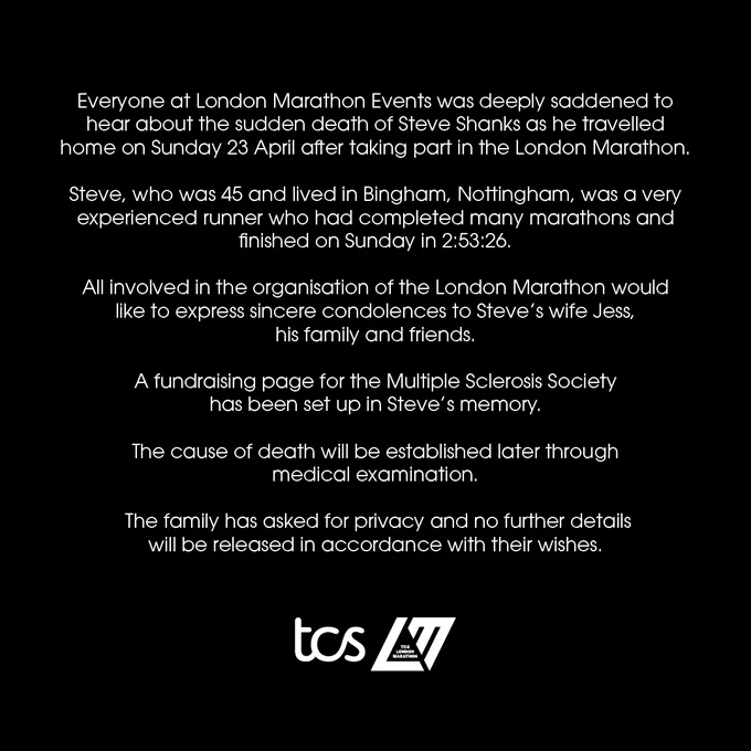 Everyone at London Marathon Events was deeply saddened to hear about the sudden death of Steve Shanks as he travelled home on Sunday 23 April after taking part in the London Marathon.

Steve, who was 45 and lived in Bingham, Nottingham, was a very experienced runner who had completed many marathons and finished on Sunday in 2:53:26.

All involved in the organisation of the London Marathon would like to express sincere condolences to Steve’s wife Jess, his family and friends.

A fundraising page for the Multiple Sclerosis Society has been set up in Steve’s memory here

The cause of death will be established later through medical examination.

The family has asked for privacy and no further details will be released in accordance with their wishes.
