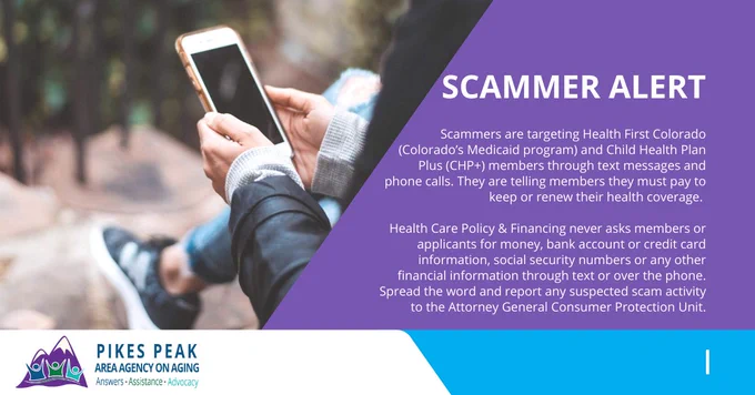 A person holding a phone with the text Scammer Alert. Scammers are targeting Health First Colorado (Colorado’s Medicaid program) and Child Health Plan Plus (CHP ) members through text messages and phone calls. They are telling members they must pay to keep or renew their health coverage. 

Health Care Policy & Financing never asks members or applicants for money, bank account or credit card information, social security numbers or any other financial information through text or over the phone. Spread the word and report any suspected scam activity to the Attorney General Consumer Protection Unit.