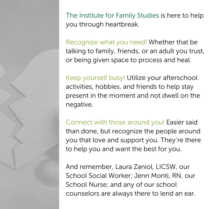 The Institute for Family Studies is here to help you through heartbreak. 

Recognize what you need! Whether that be talking to family, friends, or an adult you trust, or being given space to process and heal.

Keep yourself busy! Utilize your afterschool activities, hobbies, and friends to help stay present in the moment and not dwell on the negative. 

Connect with those around you! Easier said than done, but recognize the people around you that love and support you. They're there to help you and want the best for you.

And remember, Laura Zaniol, LICSW, our School Social Worker; Jenn Monti, RN, our School Nurse; and any of our school counselors are always there to lend an ear.