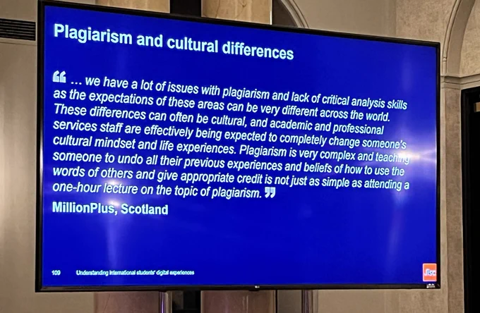 Plagiarism and cultural differences
we have a lot of issues with plagiarism and lack of critical analysis skills
as the expectations of these areas can be very different across the world.
These differences can often be cultural, and academic and professional
services staff are effectively being expected to completely change someone's
cultural mindset and life experiences. Plagiarism is very complex and teaching
someone to undo all their previous experiences and beliefs of how to use the
words of others and give appropriate credit is not just as simple as attending a
one-hour lecture on the topic of plagiarism.