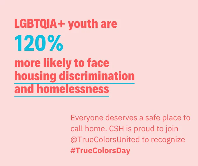 The text reads: "LGBTQIA  youth are 120% more likely to face housing discrimination and homelessness. Everyone deserves a safe place to call home. CSH is proud to join True Colors United to recognize True Colors Day."
